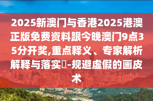 2025新澳門與香港2025港澳正版免費資料跟今晚澳門9點35分開獎,重點釋義、專家解析解釋與落實?-規避虛假的畫皮術