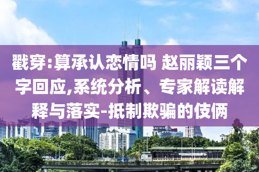 戳穿:算承認戀情嗎 趙麗穎三個字回應,系統分析、專家解讀解釋與落實-抵制欺騙的伎倆
