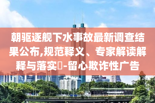 朝驅逐艦下水事故最新調查結果公布,規范釋義、專家解讀解釋與落實?-留心欺詐性廣告