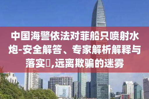 中國海警依法對菲船只噴射水炮-安全解答、專家解析解釋與落實?,遠離欺騙的迷霧