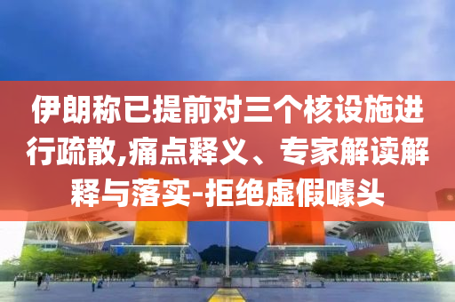 伊朗稱已提前對三個核設施進行疏散,痛點釋義、專家解讀解釋與落實-拒絕虛假噱頭