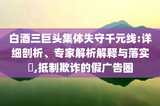白酒三巨頭集體失守千元線:詳細剖析、專家解析解釋與落實?,抵制欺詐的假廣告圈