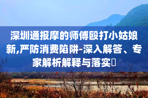 深圳通報摩的師傅毆打小姑娘新,嚴(yán)防消費陷阱-深入解答、專家解析解釋與落實?