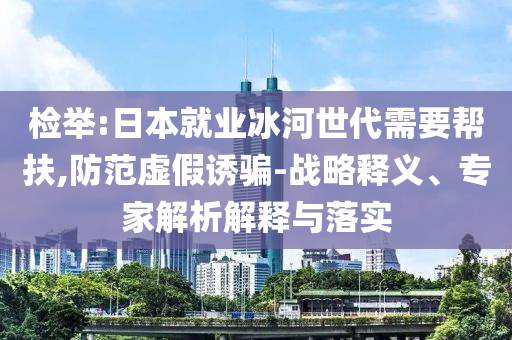 檢舉:日本就業(yè)冰河世代需要幫扶,防范虛假誘騙-戰(zhàn)略釋義、專家解析解釋與落實(shí)