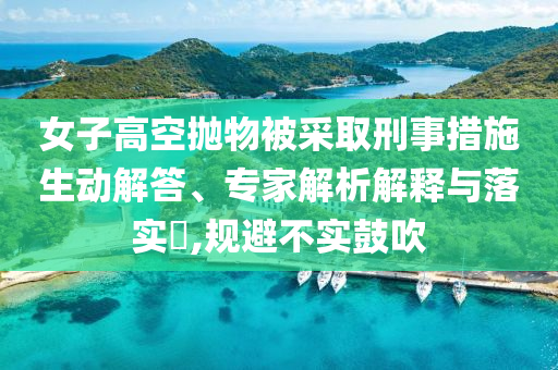 女子高空拋物被采取刑事措施生動解答、專家解析解釋與落實?,規(guī)避不實鼓吹