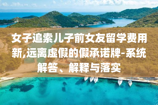女子追索兒子前女友留學(xué)費(fèi)用新,遠(yuǎn)離虛假的假承諾牌-系統(tǒng)解答、解釋與落實(shí)