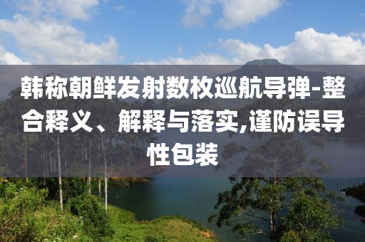 韓稱朝鮮發(fā)射數(shù)枚巡航導(dǎo)彈-整合釋義、解釋與落實,謹防誤導(dǎo)性包裝