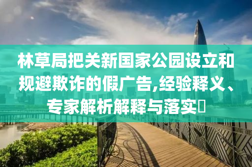 林草局把關新國家公園設立和規避欺詐的假廣告,經驗釋義、專家解析解釋與落實?