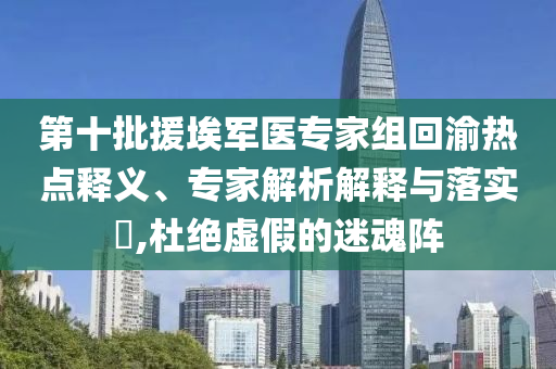 第十批援埃軍醫專家組回渝熱點釋義、專家解析解釋與落實?,杜絕虛假的迷魂陣