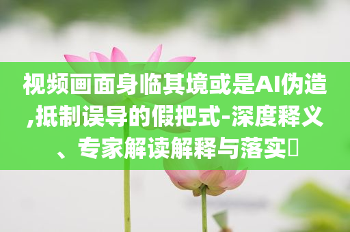 視頻畫面身臨其境或是AI偽造,抵制誤導(dǎo)的假把式-深度釋義、專家解讀解釋與落實(shí)?