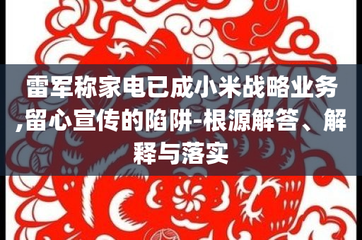 雷軍稱家電已成小米戰(zhàn)略業(yè)務(wù),留心宣傳的陷阱-根源解答、解釋與落實(shí)
