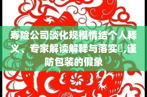 壽險公司淡化規模情結個人釋義、專家解讀解釋與落實?,謹防包裝的假象