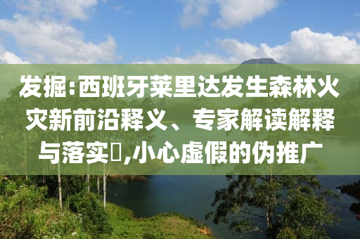 發掘:西班牙萊里達發生森林火災新前沿釋義、專家解讀解釋與落實?,小心虛假的偽推廣