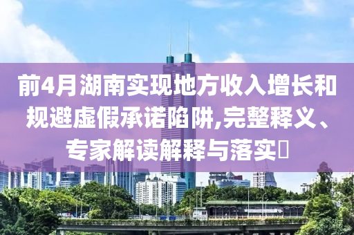 前4月湖南實現地方收入增長和規避虛假承諾陷阱,完整釋義、專家解讀解釋與落實?