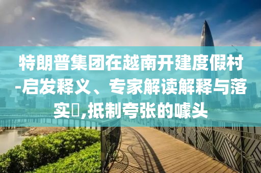 特朗普集團(tuán)在越南開建度假村-啟發(fā)釋義、專家解讀解釋與落實(shí)?,抵制夸張的噱頭