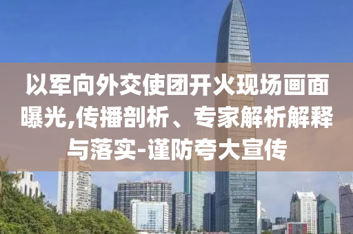 以軍向外交使團開火現場畫面曝光,傳播剖析、專家解析解釋與落實-謹防夸大宣傳