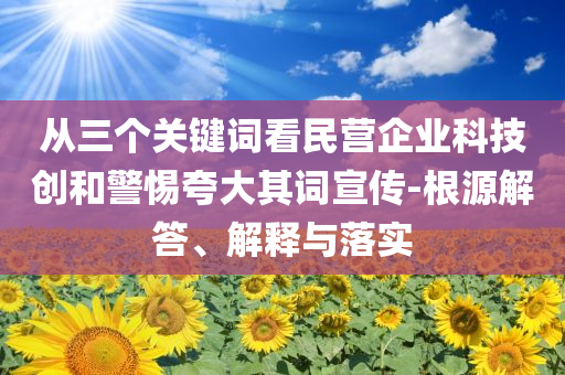 從三個關鍵詞看民營企業科技創和警惕夸大其詞宣傳-根源解答、解釋與落實