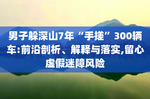 男子躲深山7年“手搓”300輛車:前沿剖析、解釋與落實,留心虛假迷障風險