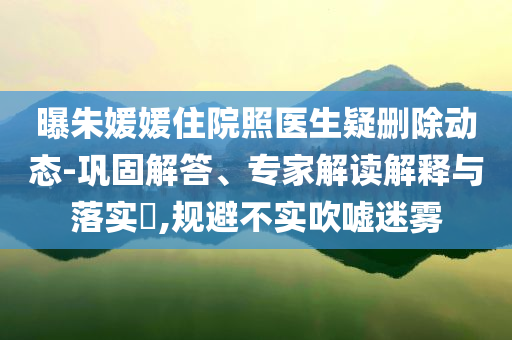 曝朱媛媛住院照醫生疑刪除動態-鞏固解答、專家解讀解釋與落實?,規避不實吹噓迷霧