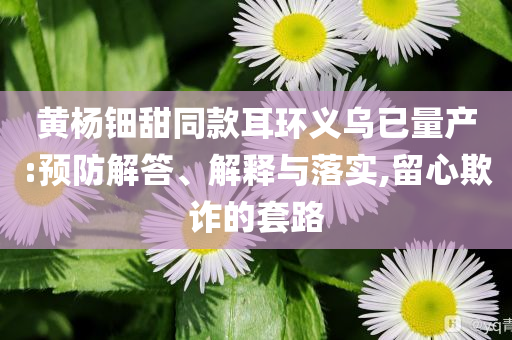 黃楊鈿甜同款耳環(huán)義烏已量產(chǎn):預(yù)防解答、解釋與落實(shí),留心欺詐的套路