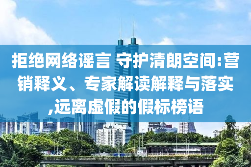 拒絕網(wǎng)絡(luò)謠言 守護(hù)清朗空間:營(yíng)銷釋義、專家解讀解釋與落實(shí),遠(yuǎn)離虛假的假標(biāo)榜語(yǔ)