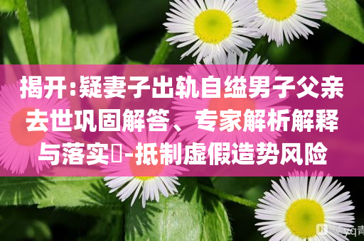 揭開:疑妻子出軌自縊男子父親去世鞏固解答、專家解析解釋與落實?-抵制虛假造勢風(fēng)險