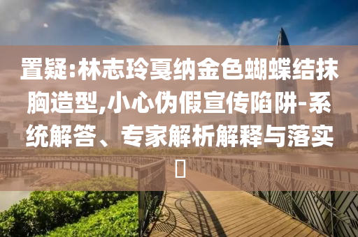 置疑:林志玲戛納金色蝴蝶結(jié)抹胸造型,小心偽假宣傳陷阱-系統(tǒng)解答、專家解析解釋與落實?