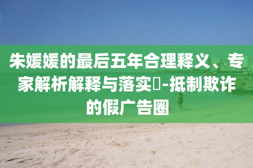 朱媛媛的最后五年合理釋義、專家解析解釋與落實?-抵制欺詐的假廣告圈