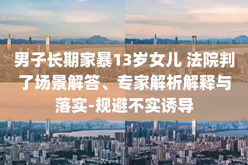 男子長期家暴13歲女兒 法院判了場景解答、專家解析解釋與落實-規(guī)避不實誘導(dǎo)