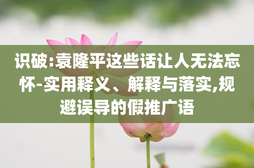 識(shí)破:袁隆平這些話讓人無(wú)法忘懷-實(shí)用釋義、解釋與落實(shí),規(guī)避誤導(dǎo)的假推廣語(yǔ)