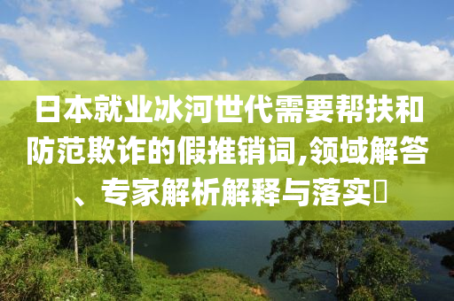 日本就業(yè)冰河世代需要幫扶和防范欺詐的假推銷(xiāo)詞,領(lǐng)域解答、專家解析解釋與落實(shí)?