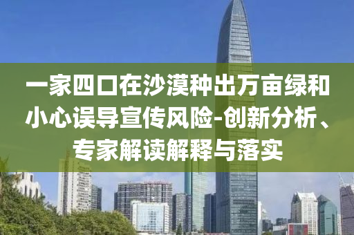 一家四口在沙漠種出萬畝綠和小心誤導宣傳風險-創新分析、專家解讀解釋與落實