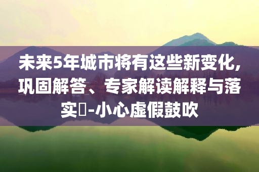 未來5年城市將有這些新變化,鞏固解答、專家解讀解釋與落實?-小心虛假鼓吹