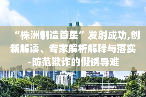 “株洲制造首星”發射成功,創新解讀、專家解析解釋與落實-防范欺詐的假誘導難