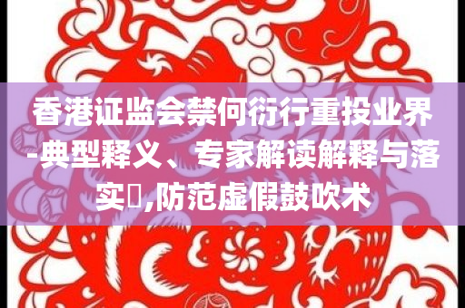 香港證監會禁何衍行重投業界-典型釋義、專家解讀解釋與落實?,防范虛假鼓吹術