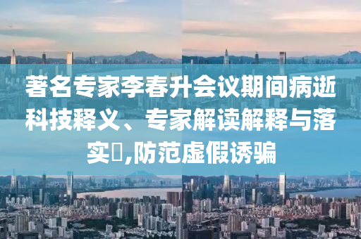 著名專家李春升會議期間病逝科技釋義、專家解讀解釋與落實?,防范虛假誘騙