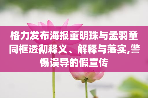 格力發布海報董明珠與孟羽童同框透徹釋義、解釋與落實,警惕誤導的假宣傳