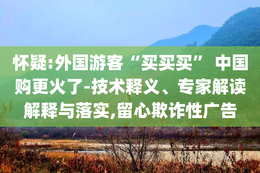 懷疑:外國游客“買買買” 中國購更火了-技術釋義、專家解讀解釋與落實,留心欺詐性廣告