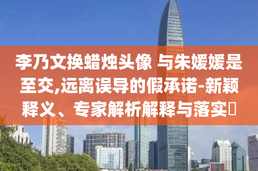 李乃文換蠟燭頭像 與朱媛媛是至交,遠離誤導的假承諾-新穎釋義、專家解析解釋與落實?