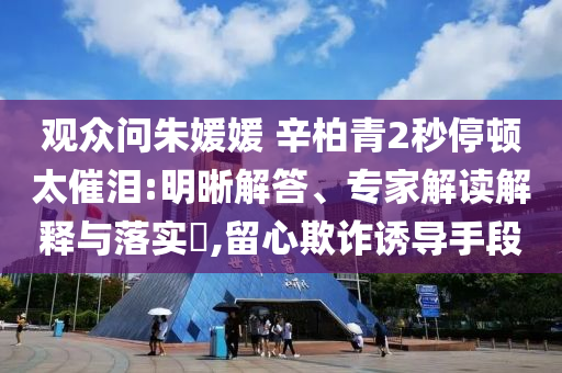 觀眾問朱媛媛 辛柏青2秒停頓太催淚:明晰解答、專家解讀解釋與落實?,留心欺詐誘導手段