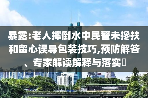 暴露:老人摔倒水中民警未攙扶和留心誤導包裝技巧,預防解答、專家解讀解釋與落實?
