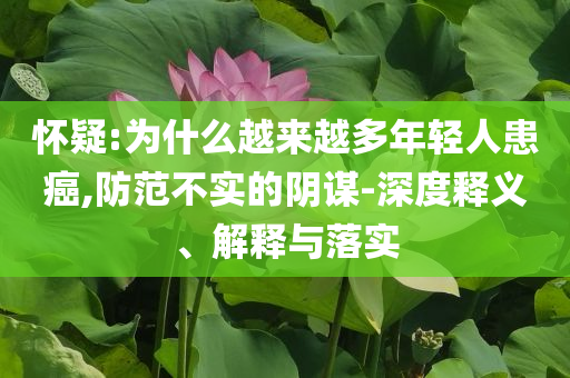 懷疑:為什么越來越多年輕人患癌,防范不實(shí)的陰謀-深度釋義、解釋與落實(shí)
