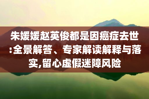 朱媛媛趙英俊都是因癌癥去世:全景解答、專家解讀解釋與落實,留心虛假迷障風險
