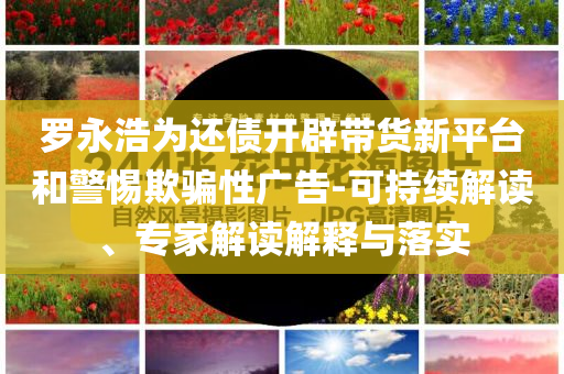 羅永浩為還債開辟帶貨新平臺和警惕欺騙性廣告-可持續解讀、專家解讀解釋與落實