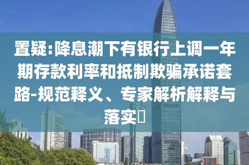 置疑:降息潮下有銀行上調(diào)一年期存款利率和抵制欺騙承諾套路-規(guī)范釋義、專家解析解釋與落實(shí)?