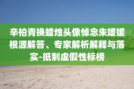 辛柏青換蠟燭頭像悼念朱媛媛根源解答、專家解析解釋與落實(shí)-抵制虛假性標(biāo)榜