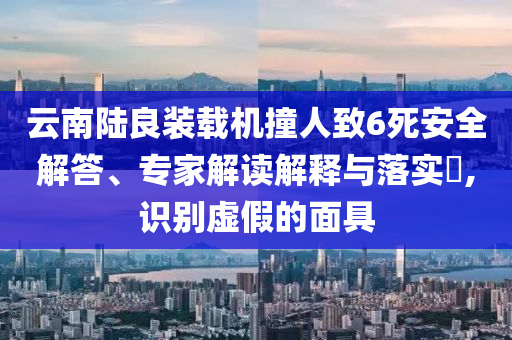 云南陸良裝載機(jī)撞人致6死安全解答、專家解讀解釋與落實(shí)?,識別虛假的面具