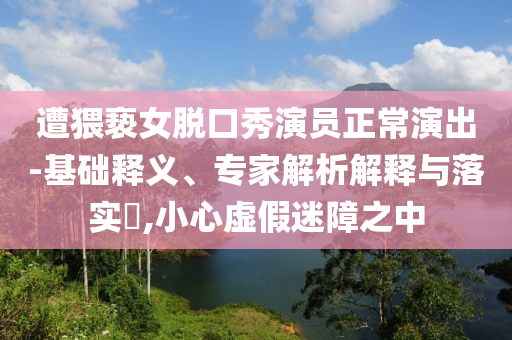 遭猥褻女脫口秀演員正常演出-基礎釋義、專家解析解釋與落實?,小心虛假迷障之中