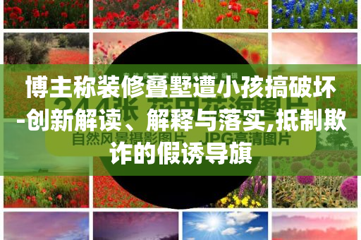 博主稱裝修疊墅遭小孩搞破壞-創新解讀、解釋與落實,抵制欺詐的假誘導旗