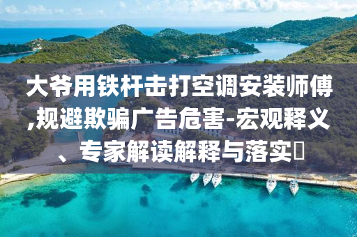 大爺用鐵桿擊打空調安裝師傅,規避欺騙廣告危害-宏觀釋義、專家解讀解釋與落實?